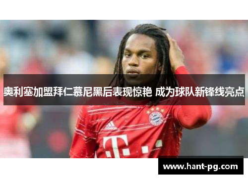 奥利塞加盟拜仁慕尼黑后表现惊艳 成为球队新锋线亮点 奥利塞加盟拜仁慕尼黑后表现惊艳 成为球队新锋线亮点