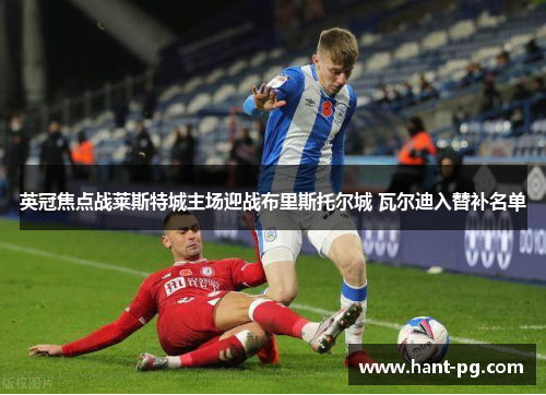 英冠焦点战莱斯特城主场迎战布里斯托尔城 瓦尔迪入替补名单 英冠焦点战莱斯特城主场迎战布里斯托尔城 瓦尔迪入替补名单