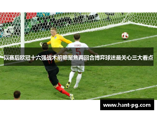 以赛后欧冠十六强战术前瞻聚焦两回合博弈球迷最关心三大看点