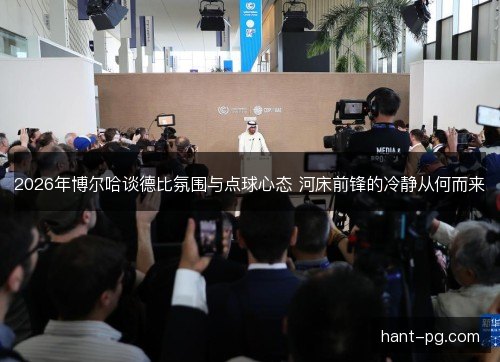 2026年博尔哈谈德比氛围与点球心态 河床前锋的冷静从何而来